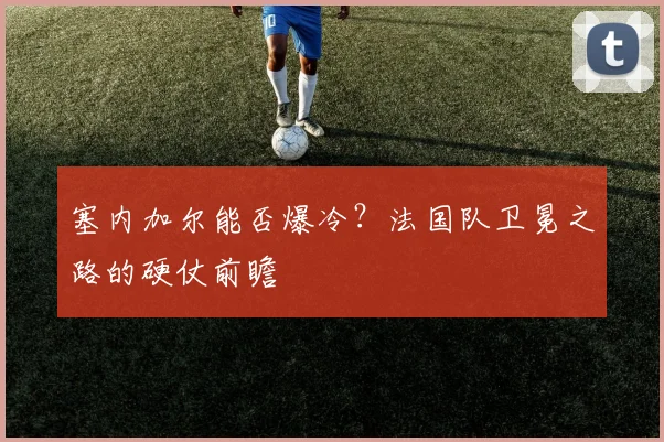 塞内加尔能否爆冷？法国队卫冕之路的硬仗前瞻