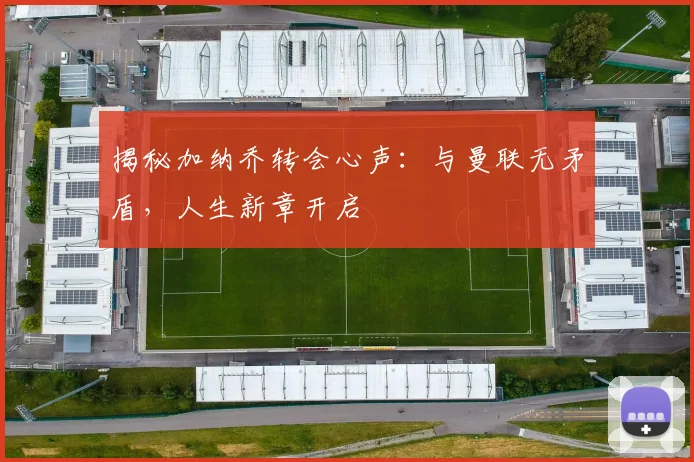 揭秘加纳乔转会心声：与曼联无矛盾，人生新章开启