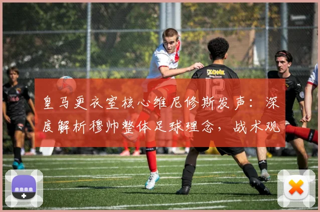 皇马更衣室核心维尼修斯发声：深度解析穆帅整体足球理念，战术观点引热议