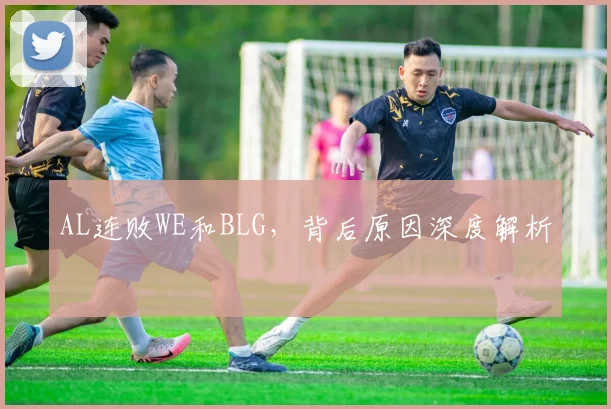 AL连败WE和BLG，背后原因深度解析
