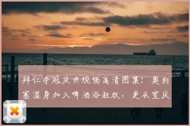 拜仁夺冠庆典现场高清图集：奥利塞湿身加入啤酒浴狂欢，更衣室庆祝瞬间全记录