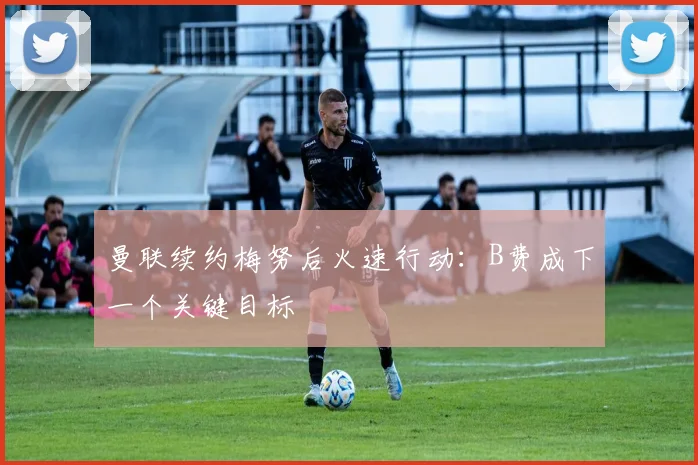 曼联续约梅努后火速行动：B费成下一个关键目标
