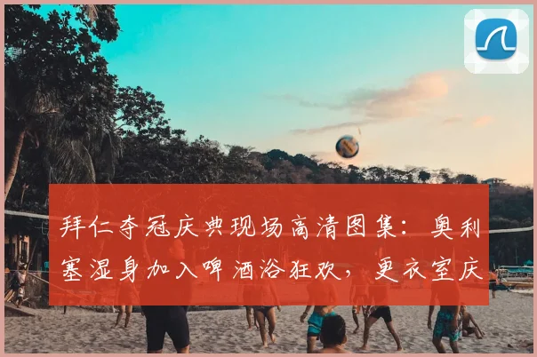 拜仁夺冠庆典现场高清图集：奥利塞湿身加入啤酒浴狂欢，更衣室庆祝瞬间全记录