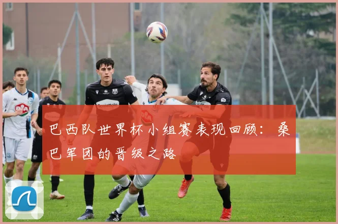 巴西队世界杯小组赛表现回顾：桑巴军团的晋级之路