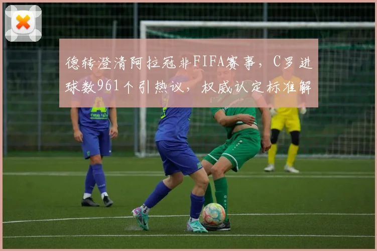 德转澄清阿拉冠非FIFA赛事，C罗进球数961个引热议，权威认定标准解读