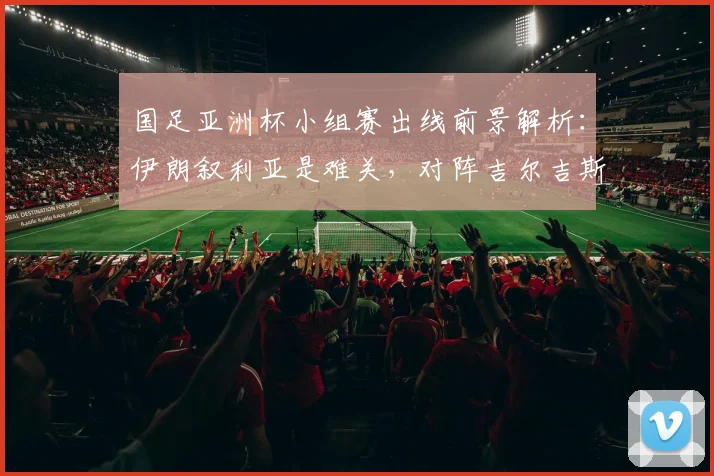 国足亚洲杯小组赛出线前景解析：伊朗叙利亚是难关，对阵吉尔吉斯斯坦成关键