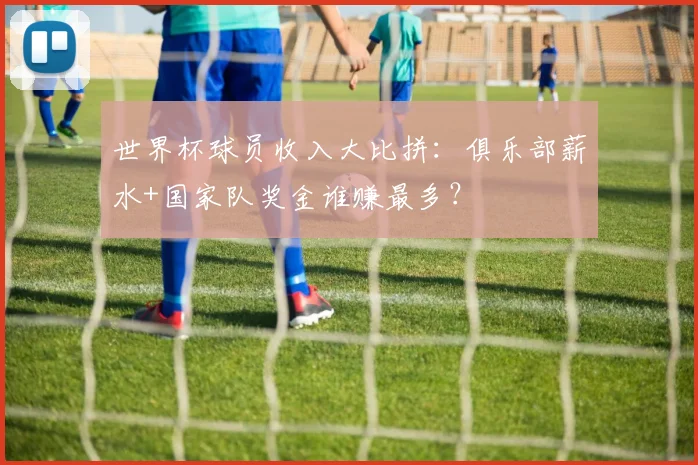 世界杯球员收入大比拼：俱乐部薪水+国家队奖金谁赚最多？
