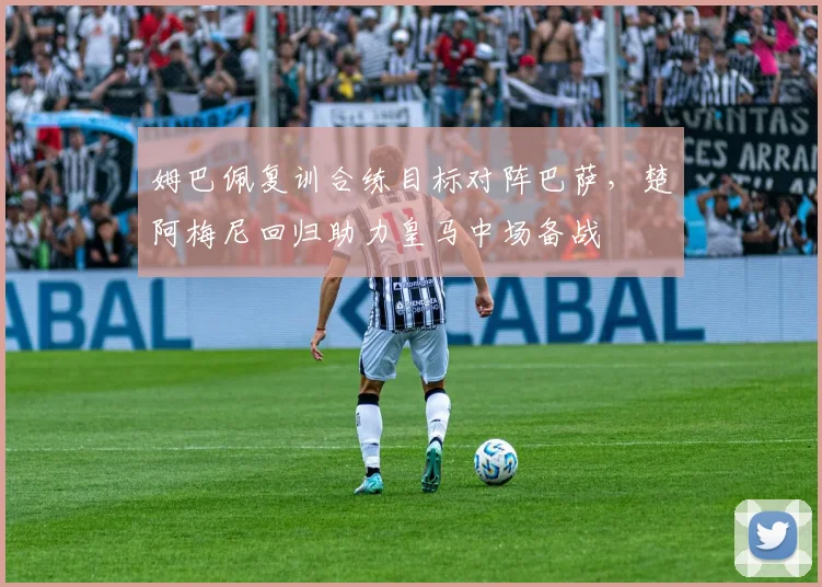 姆巴佩复训合练目标对阵巴萨，楚阿梅尼回归助力皇马中场备战