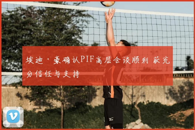 埃迪·豪确认PIF高层会谈顺利 获充分信任与支持